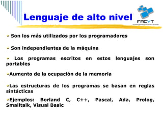 Son los más utilizados por los programadores  Son independientes de la máquina Los programas escritos en estos lenguajes son portables Aumento de la ocupación de la memoria Las estructuras de los programas se basan en reglas sintácticas Ejemplos: Borland C, C++, Pascal, Ada, Prolog, Smalltalk, Visual Basic Lenguaje de alto nivel 