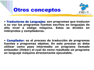 Traductores de Lenguajes : son programas que traducen a su vez los programas fuentes escritos en lenguajes de alto nivel a código máquina. Estos se dividen en intérpretes y compiladores. Compilador : es el proceso de traducción de programas fuentes a programas objetos. En este proceso se debe utilizar como paso intermedio un programa llamado enlazador (linker) el cual da como resultado un programa en lenguaje máquina directamente ejecutable. Otros conceptos 
