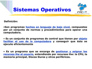 Es un conjunto de programas de control que tienen por  objeto facilitar el uso de la computadora  y conseguir que ésta se ejecute eficientemente Son programas  hechos en lenguaje de bajo nivel , compuestos por un conjunto de normas y procedimientos para operar una computadora. Es un programa que se encarga de  gestionar y asignar los recursos Hw al usuario , entendiendo por recursos Hw: la CPU, la memoria principal, Discos Duros y otros periféricos. Definición:  Sistemas Operativos 
