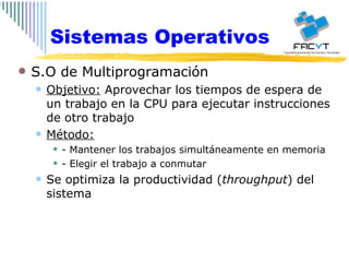 Sistemas Operativos S.O de Multiprogramación Objetivo:  Aprovechar los tiempos de espera de un trabajo en la CPU para ejecutar instrucciones de otro trabajo Método: - Mantener los trabajos simultáneamente en memoria - Elegir el trabajo a conmutar Se optimiza la productividad ( throughput ) del sistema 
