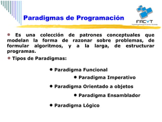 Es una colección de patrones conceptuales que modelan la forma de razonar sobre problemas, de formular algoritmos, y a la larga, de estructurar programas. Tipos de Paradigmas: Paradigma Funcional Paradigma Imperativo Paradigma Orientado a objetos Paradigma Ensamblador Paradigma Lógico Paradigmas de Programación 