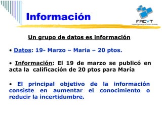 Un grupo de datos es información   Datos : 19- Marzo – Maria – 20 ptos. Información : El 19 de marzo se publicó en acta la  calificación de 20 ptos para María  El principal objetivo de la información consiste en aumentar el conocimiento o reducir la incertidumbre. Información 
