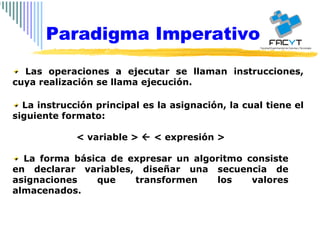 Las operaciones a ejecutar se llaman instrucciones, cuya realización se llama ejecución.  La instrucción principal es la asignación, la cual tiene el siguiente formato: < variable >    < expresión > La forma básica de expresar un algoritmo consiste en declarar variables, diseñar una secuencia de asignaciones que transformen los valores almacenados. Paradigma Imperativo 