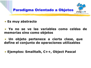 Es muy abstracto Ya no se ve las variables como celdas de memorias sino como objetos Un objeto pertenece a cierta clase, que define el conjunto de operaciones utilizables Ejemplos: Smalltalk, C++, Object Pascal Paradigma Orientado a Objetos 