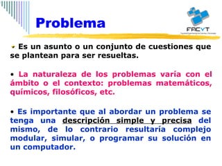 Es un asunto o un conjunto de cuestiones que se plantean para ser resueltas. La naturaleza de los problemas varía con el ámbito o el contexto: problemas matemáticos, químicos, filosóficos, etc. Es importante que al abordar un problema se tenga una  descripción simple y precisa  del mismo, de lo contrario resultaría complejo modular, simular, o programar su solución en un computador. Problema 