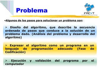 Algunos de los pasos para solucionar un problema son :  Diseño del algoritmo, que describe la secuencia ordenada de pasos que conduce a la solución de un problema dado. (Análisis del problema y desarrollo del algoritmo) Expresar el algoritmo como un programa en un lenguaje de programación adecuado (Fase de Codificación) Ejecución y validación del programa por el computador Problema 