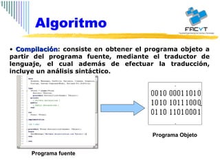 Compilación : consiste en obtener el programa objeto a partir del programa fuente, mediante el traductor de lenguaje, el cual además de efectuar la traducción, incluye un análisis sintáctico. Algoritmo Programa fuente Programa Objeto 