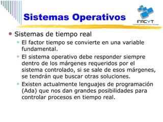 Sistemas Operativos Sistemas de tiempo real El factor tiempo se convierte en una variable fundamental. El sistema operativo debe responder siempre dentro de los márgenes requeridos por el sistema controlado, si se sale de esos márgenes, se tendrán que buscar otras soluciones. Existen actualmente lenguajes de programación (Ada) que nos dan grandes posibilidades para controlar procesos en tiempo real. 