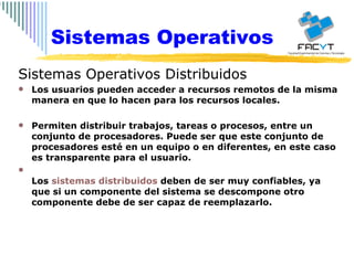 Sistemas Operativos Sistemas Operativos Distribuidos Los usuarios pueden acceder a recursos remotos de la misma manera en que lo hacen para los recursos locales. Permiten distribuir trabajos, tareas o procesos, entre un conjunto de procesadores. Puede ser que este conjunto de procesadores esté en un equipo o en diferentes, en este caso es transparente para el usuario.  Los  sistemas distribuidos  deben de ser muy confiables, ya que si un componente del sistema se descompone otro componente debe de ser capaz de reemplazarlo.  