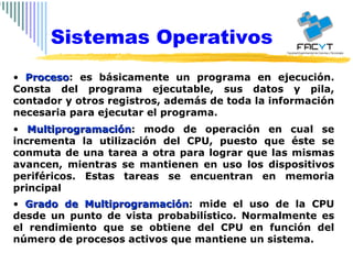 Proceso : es básicamente un programa en ejecución. Consta del programa ejecutable, sus datos y pila, contador y otros registros, además de toda la información necesaria para ejecutar el programa. Multiprogramación : modo de operación en cual se incrementa la utilización del CPU, puesto que éste se conmuta de una tarea a otra para lograr que las mismas avancen, mientras se mantienen en uso los dispositivos periféricos. Estas tareas se encuentran en memoria principal Grado de Multiprogramación : mide el uso de la CPU desde un punto de vista probabilístico. Normalmente es el rendimiento que se obtiene del CPU en función del número de procesos activos que mantiene un sistema.  Sistemas Operativos 