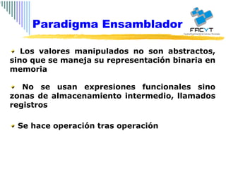 Los valores manipulados no son abstractos, sino que se maneja su representación binaria en memoria No se usan expresiones funcionales sino zonas de almacenamiento intermedio, llamados registros Se hace operación tras operación Paradigma Ensamblador 
