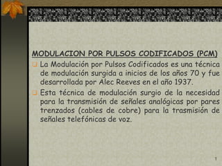 1
MODULACION POR PULSOS CODIFICADOS (PCM)
 La Modulación por Pulsos Codificados es una técnica
de modulación surgida a inicios de los años 70 y fue
desarrollada por Alec Reeves en el año 1937.
 Esta técnica de modulación surgio de la necesidad
para la transmisión de señales analógicas por pares
trenzados (cables de cobre) para la trasmisión de
señales telefónicas de voz.
 