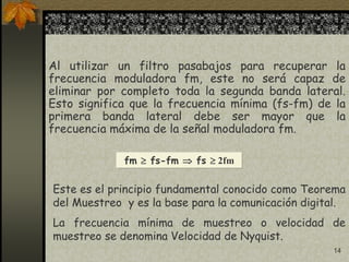 14
Al utilizar un filtro pasabajos para recuperar la
frecuencia moduladora fm, este no será capaz de
eliminar por completo toda la segunda banda lateral.
Esto significa que la frecuencia mínima (fs-fm) de la
primera banda lateral debe ser mayor que la
frecuencia máxima de la señal moduladora fm.
fm  fs-fm  fs  2fm
Este es el principio fundamental conocido como Teorema
del Muestreo y es la base para la comunicación digital.
La frecuencia mínima de muestreo o velocidad de
muestreo se denomina Velocidad de Nyquist.
 
