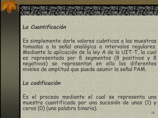 15
La Cuantificación
Es simplemente darle valores cuánticos a las muestras
tomadas a la señal analógica a intervalos regulares.
Mediante la aplicación de la ley A de la UIT-T, la cual
es representada por 8 segmentos (8 positivos y 8
negativos) se representan en ella los diferentes
niveles de amplitud que puede asumir la señal PAM.
La codificación
Es el proceso mediante el cual se representa una
muestra cuantificada por una sucesión de unos (1) y
ceros (0) (una palabra binaria).
 
