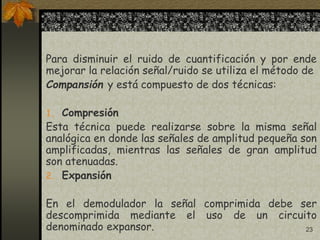 23
Para disminuir el ruido de cuantificación y por ende
mejorar la relación señal/ruido se utiliza el método de
Compansión y está compuesto de dos técnicas:
1. Compresión
Esta técnica puede realizarse sobre la misma señal
analógica en donde las señales de amplitud pequeña son
amplificadas, mientras las señales de gran amplitud
son atenuadas.
2. Expansión
En el demodulador la señal comprimida debe ser
descomprimida mediante el uso de un circuito
denominado expansor.
 
