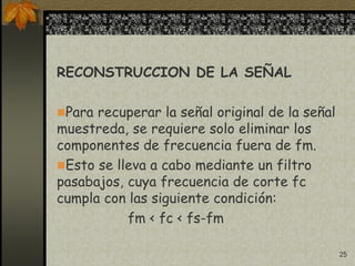 25
RECONSTRUCCION DE LA SEÑAL
Para recuperar la señal original de la señal
muestreda, se requiere solo eliminar los
componentes de frecuencia fuera de fm.
Esto se lleva a cabo mediante un filtro
pasabajos, cuya frecuencia de corte fc
cumpla con las siguiente condición:
fm < fc < fs-fm
 
