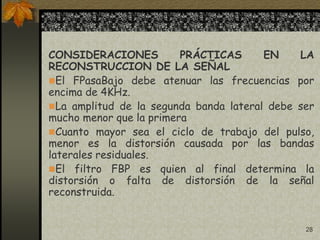 28
CONSIDERACIONES PRÁCTICAS EN LA
RECONSTRUCCION DE LA SEÑAL
El FPasaBajo debe atenuar las frecuencias por
encima de 4KHz.
La amplitud de la segunda banda lateral debe ser
mucho menor que la primera
Cuanto mayor sea el ciclo de trabajo del pulso,
menor es la distorsión causada por las bandas
laterales residuales.
El filtro FBP es quien al final determina la
distorsión o falta de distorsión de la señal
reconstruida.
 