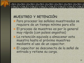 29
MUESTREO Y RETENCIÓN
 Para procesar las señales muestreadas se
requiere de un tiempo mínimo para ello
 El proceso de muestreo es por lo general
muy rápido (con pulsos angostos)
 La retención equivale a almacenar esta
muestra hasta el próximo muestreo
mediante el uso de un capacitor.
 El capacitor se desconecta de la señal de
entrada y retiene su carga.
 