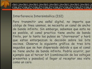 Interferencia Intersimbólica (ISI)
Para transmitir una señal digital, no importa que
código de línea usemos, se necesita un canal de ancho
de banda infinito. Sin embargo, sabemos que esto no
es posible, el canal practico tiene ancho de banda
finito, por lo tanto los pulsos se "chorrearan" y hará
que estos entorpezcan la decisión sobre los bits
vecinos. Observe la siguiente gráfica de tres bits
seguidos que se han dispersado debido a que el canal
no tiene ancho de banda infinito. Podría ocurrir, por
ejemplo que el tercer bit (combinación de los voltajes
presentes y pasados) al llegar al receptor sea visto
como un cero.
 