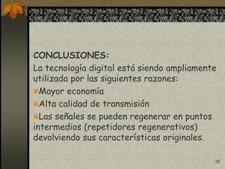 35
CONCLUSIONES:
La tecnología digital está siendo ampliamente
utilizada por las siguientes razones:
Mayor economía
Alta calidad de transmisión
Las señales se pueden regenerar en puntos
intermedios (repetidores regenerativos)
devolviendo sus características originales.
 