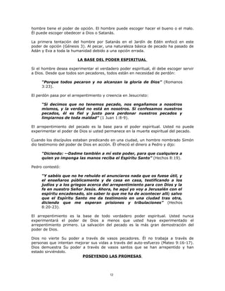 hombre tiene el poder de opción. El hombre puede escoger hacer el bueno o el malo.
Él puede escoger obedecer a Dios o Satanás.

La primera tentación del hombre por Satanás en el Jardín de Edén enfocó en este
poder de opción (Génesis 3). Al pecar, una naturaleza básica de pecado ha pasado de
Adán y Eva a toda la humanidad debido a una opción errada.

                        LA BASE DEL PODER ESPIRITUAL

Si el hombre desea experimentar el verdadero poder espiritual, él debe escoger servir
a Dios. Desde que todos son pecadores, todos están en necesidad de perdón:

     “Porque todos pecaron y no alcanzan la gloria de Dios” (Romanos
     3:23).

El perdón pasa por el arrepentimiento y creencia en Jesucristo:

     “Si decimos que no tenemos pecado, nos engañamos a nosotros
     mismos, y la verdad no está en nosotros. Si confesamos nuestros
     pecados, él es fiel y justo para perdonar nuestros pecados y
     limpiarnos de toda maldad” (1 Juan 1:8-9).

El arrepentimiento del pecado es la base para el poder espiritual. Usted no puede
experimentar el poder de Dios si usted permanece en la muerte espiritual del pecado.

Cuando los discípulos estaban predicando en una ciudad, un hombre nombrado Simón
dio testimonio del poder de Dios en acción. Él ofreció el dinero a Pedro y dijo:

     “Diciendo: --Dadme también a mí este poder, para que cualquiera a
     quien yo imponga las manos reciba el Espíritu Santo” (Hechos 8:19).

Pedro contestó:

     “Y sabéis que no he rehuido el anunciaros nada que os fuese útil, y
     el enseñaros públicamente y de casa en casa, testificando a los
     judíos y a los griegos acerca del arrepentimiento para con Dios y la
     fe en nuestro Señor Jesús. Ahora, he aquí yo voy a Jerusalén con el
     espíritu encadenado, sin saber lo que me ha de acontecer allí; salvo
     que el Espíritu Santo me da testimonio en una ciudad tras otra,
     diciendo que me esperan prisiones y tribulaciones” (Hechos
     8:20-23).

El arrepentimiento es la base de todo verdadero poder espiritual. Usted nunca
experimentará el poder de Dios a menos que usted haya experimentado el
arrepentimiento primero. La salvación del pecado es la más gran demostración del
poder de Dios.

Dios no vierte Su poder a través de vasos pecadores. Él no trabaja a través de
personas que intentan mejorar sus vidas a través del auto-esfuerzo (Mateo 9:16-17).
Dios demuestra Su poder a través de vasos santos que se han arrepentido y han
estado sirviéndolo.
                         POSEYENDO LAS PROMESAS



                                          12
 