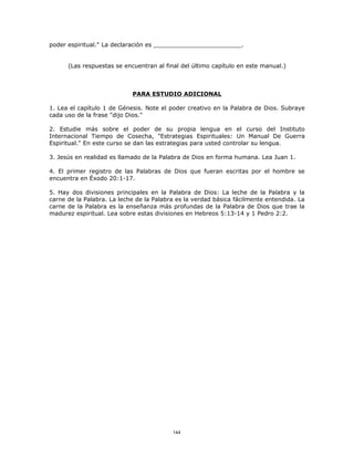 poder espiritual." La declaración es ________________________.


      (Las respuestas se encuentran al final del último capítulo en este manual.)



                            PARA ESTUDIO ADICIONAL

1. Lea el capítulo 1 de Génesis. Note el poder creativo en la Palabra de Dios. Subraye
cada uso de la frase "dijo Dios."

2. Estudie más sobre el poder de su propia lengua en el curso del Instituto
Internacional Tiempo de Cosecha, "Estrategias Espirituales: Un Manual De Guerra
Espiritual." En este curso se dan las estrategias para usted controlar su lengua.

3. Jesús en realidad es llamado de la Palabra de Dios en forma humana. Lea Juan 1.

4. El primer registro de las Palabras de Dios que fueran escritas por el hombre se
encuentra en Éxodo 20:1-17.

5. Hay dos divisiones principales en la Palabra de Dios: La leche de la Palabra y la
carne de la Palabra. La leche de la Palabra es la verdad básica fácilmente entendida. La
carne de la Palabra es la enseñanza más profundas de la Palabra de Dios que trae la
madurez espiritual. Lea sobre estas divisiones en Hebreos 5:13-14 y 1 Pedro 2:2.




                                          144
 