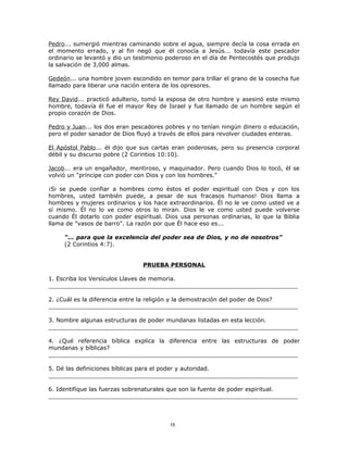 Pedro... sumergió mientras caminando sobre el agua, siempre decía la cosa errada en
el momento errado, y al fin negó que él conocía a Jesús... todavía este pescador
ordinario se levantó y dio un testimonio poderoso en el día de Pentecostés que produjo
la salvación de 3,000 almas.

Gedeón... una hombre joven escondido en temor para trillar el grano de la cosecha fue
llamado para liberar una nación entera de los opresores.

Rey David... practicó adulterio, tomó la esposa de otro hombre y asesinó este mismo
hombre, todavía él fue el mayor Rey de Israel y fue llamado de un hombre según el
propio corazón de Dios.

Pedro y Juan... los dos eran pescadores pobres y no tenían ningún dinero o educación,
pero el poder sanador de Dios fluyó a través de ellos para revolver ciudades enteras.

El Apóstol Pablo... él dijo que sus cartas eran poderosas, pero su presencia corporal
débil y su discurso pobre (2 Corintios 10:10).

Jacob... era un engañador, mentiroso, y maquinador. Pero cuando Dios lo tocó, él se
volvió un "príncipe con poder con Dios y con los hombres."

¡Si se puede confiar a hombres como éstos el poder espiritual con Dios y con los
hombres, usted también puede, a pesar de sus fracasos humanos! Dios llama a
hombres y mujeres ordinarios y los hace extraordinarios. Él no le ve como usted ve a
sí mismo. Él no lo ve como otros lo miran. Dios le ve como usted puede volverse
cuando Él dotarlo con poder espiritual. Dios usa personas ordinarias, lo que la Biblia
llama de "vasos de barro". La razón por que Él hace eso es...

     “... para que la excelencia del poder sea de Dios, y no de nosotros”
     (2 Corintios 4:7).


                                PRUEBA PERSONAL

1. Escriba los Versículos Llaves de memoria.
_____________________________________________________________________

2. ¿Cuál es la diferencia entre la religión y la demostración del poder de Dios?
_____________________________________________________________________

3. Nombre algunas estructuras de poder mundanas listadas en esta lección.
_____________________________________________________________________

4. ¿Qué referencia bíblica explica la diferencia entre las estructuras de poder
mundanas y bíblicas?
_____________________________________________________________________

5. Dé las definiciones bíblicas para el poder y autoridad.
_____________________________________________________________________

6. Identifique las fuerzas sobrenaturales que son la fuente de poder espiritual.
_____________________________________________________________________



                                         15
 