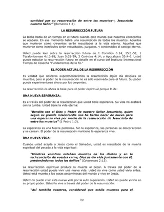 santidad por su resurrección de entre los muertos--, Jesucristo
     nuestro Señor” (Romanos 1:4).

                            LA RESURRECCIÓN FUTURA

La Biblia habla de un tiempo en el futuro cuando este mundo que nosotros conocemos
se acabará. En ese momento habrá una resurrección de todos los muertos. Aquellos
que murieron como creyentes serán resucitados a la vida eterna. Aquellos que
murieron como incrédulos serán resucitados, juzgados, y condenados al castigo eterno.

Usted puede leer sobre la resurrección futura en 1 Corintios 6:14; 15:1-58; 1
Tesalonicenses 4:13-18; Juan 5:28-29; 2 Corintios 4:14; y Apocalipsis 20:4-6. Usted
puede estudiar la resurrección futura en detalle en el curso del Instituto Internacional
Tiempo de Cosecha "Fundamentos de la Fe."

                     EL PODER ACTUAL DE LA RESURRECCIÓN

Es verdad que nosotros experimentaremos la resurrección algún día después de
muertos, pero el poder de la resurrección no es sólo reservado para el futuro. Su poder
puede experimentarse ahora por los creyentes.

La resurrección es ahora la base para el poder espiritual porque lo da:

UNA NUEVA ESPERANZA:

Es a través del poder de la resurrección que usted tiene esperanza. Su vida no acabará
con la tumba. Usted tiene la vida eterna:

     “Bendito sea el Dios y Padre de nuestro Señor Jesucristo, quien
     según su grande misericordia nos ha hecho nacer de nuevo para
     una esperanza viva por medio de la resurrección de Jesucristo de
     entre los muertos” (1 Pedro 1:3).

La esperanza es una fuerza poderosa. Sin la esperanza, las personas se descorazonan
y se cansan. El poder de la resurrección mantiene la esperanza viva.

UNA NUEVA VIDA:

Cuando usted acepta a Jesús como el Salvador, usted es resucitado de la muerte
espiritual del pecado a la vida espiritual:

     “Mientras vosotros estabais muertos en los delitos y en la
     incircuncisión de vuestra carne, Dios os dio vida juntamente con él,
     perdonándonos todos los delitos” (Colosenses 2:13).

La resurrección espiritual produce la muerte al pecar. A través del poder de la
resurrección usted puede vivir una nueva vida. Usted no vive como usted vivía antes.
Usted está muerto a las cosas pecaminosas del mundo y vivo en Jesús.

Usted no puede vivir esta nueva vida por la auto superación. Usted no puede vivirlo en
su propio poder. Usted lo vive a través del poder de la resurrección:

     “Así también vosotros, considerad que estáis muertos para el


                                          157
 