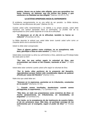 palabra. Bueno me es haber sido afligido, para que aprendiera tus
     leyes. Conozco, oh Jehovah, que tus juicios son justos, y que
     conforme a tu fidelidad me has afligido” (Salmos 119:67,71,75).

               LA ACTITUD APROPIADA HACIA EL SUFRIMIENTO

El problema necesariamente no es una señal de ser pecador. La Biblia declara,
"muchas son las aflicciones del justo" (Salmos 34:19).

Cuando usted sufre inocentemente y no debido a su propio pecado, usted debe
mantener una actitud apropiada hacia el sufrimiento. La prueba real de su
espiritualidad es cómo usted responde en el día de la dificultad:

     “Si desmayas en el día de la dificultad, también tu fuerza se
     reducirá” (Proverbios 24:10).

La Biblia describe la actitud que usted debe tener cuando usted sufre como un
creyente dentro de la voluntad de Dios.

Usted no debe estar avergonzado:

     “Pero si alguno padece como cristiano, no se avergüence; más
     bien, glorifique a Dios en este nombre” (1 Pedro 4:16).

Usted debe encomendar su alma (su sufrimiento) a Dios, sabiendo que Él trabaja todas
las cosas para su bien:

     “Por eso, los que sufren según la voluntad de Dios, que
     encomienden sus almas al fiel Creador, haciendo el bien” (1 Pedro
     4:19).

Usted debe estar contento cuando usted sufre según la voluntad de Dios:

     “Por lo tanto, ellos partieron de la presencia del Sanedrín,
     regocijándose porque habían sido considerados dignos de padecer
     afrenta por causa del Nombre” (Hechos 5:41).

Pablo dice que usted debe ser:

     “Gozosos en la esperanza, pacientes en la tribulación, constantes
     en la oración” (Romanos 12:12).

     “... Cuando somos insultados, bendecimos;               cuando       somos
     perseguidos, lo soportamos...” (1 Corintios 4:12).

     “Más bien, en todo nos presentamos como ministros de Dios: en
     mucha perseverancia, en tribulaciones, en necesidades, en
     angustias” (2 Corintios 6:4).

     “Por tanto, no te avergüences de dar testimonio de nuestro Señor,
     ni de mí, prisionero suyo. Más bien, sé partícipe conmigo de los
     sufrimientos por el evangelio, según el poder de Dios” (2 Timoteo
     1:8).


                                        165
 