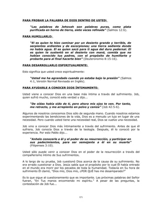 PARA PROBAR LA PALABRA DE DIOS DENTRO DE USTED:

     “Las palabras de Jehovah son palabras puras, como plata
     purificada en horno de tierra, siete veces refinada” (Salmos 12:6).

PARA HUMILLARLO:

     “El es quien te hizo caminar por un desierto grande y terrible, de
     serpientes ardientes y de escorpiones; una tierra sedienta donde
     no había agua. El es quien sacó para ti agua del duro pedernal. El
     es quien te sustentó en el desierto con maná, comida que no
     habían conocido tus padres, con el propósito de humillarte y
     probarte para al final hacerte bien” (Deuteronomio 8:15-16).

PARA DESARROLLARLO ESPIRITUALMENTE:

Esto significa que usted crece espiritualmente:

     “Usted me ha agrandado cuando yo estaba bajo la presión” (Salmos
     4:1, Versión Normal Revisada en Inglés).

PARA AYUDARLE A CONOCER DIOS ÍNTIMAMENTE:

Usted viene a conocer Dios en una base más íntima a través del sufrimiento. Job,
quien sufrió mucho, conoció esta verdad y dijo...

     “De oídas había oído de ti, pero ahora mis ojos te ven. Por tanto,
     me retracto, y me arrepiento en polvo y ceniza” (Job 42:5-6).

Algunos de nosotros conocemos Dios sólo de segunda mano. Cuando nosotros estamos
experimentando las bendiciones de la vida, Dios es a menudo un lujo en lugar de una
necesidad. Pero cuando usted tiene una necesidad real, Dios se vuelve una necesidad.

Job vino a conocer Dios más íntimamente a través del sufrimiento. Antes de que él
sufriera, Job conocía Dios a través de la teología. Después, él lo conoció por la
experiencia. Por esto Pablo dijo...

     “Anhelo conocerle a él y el poder de su resurrección, y participar en
     sus padecimientos, para ser semejante a él en su muerte”
     (Filipenses 3:10).

Usted sólo puede venir a conocer Dios en el poder de la resurrección a través del
compañerismo íntimo de Sus sufrimientos.

A lo largo de su prueba, Job cuestionó Dios acerca de la causa de su sufrimiento. No
era errado cuestionar a Dios. Jesús sabía que el propósito por lo cual Él había entrado
en el mundo era morir por los pecados de toda la humanidad. Todavía en Su hora de
sufrimiento Él clamó, "Dios mío, Dios mío, ¿POR QUÉ has me desamparado?"

Es lo que sigue al cuestionamiento que es importante. Las próximas palabras del Señor
fueran, "En Tus manos encomiendo mi espíritu." A pesar de las preguntas, la
contestación de Job fue...



                                          171
 
