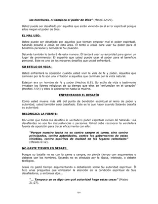 las Escrituras, ni tampoco el poder de Dios” (Mateo 22:29).

Usted puede ser desafiado por aquellos que están viviendo en el error espiritual porque
ellos niegan el poder de Dios.

EL MAL USO:

Usted puede ser desafiado por aquellos que tientan emplear mal el poder espiritual.
Satanás desafió a Jesús en esta área. Él tentó a Jesús para usar Su poder para el
beneficio personal y demostrar Su posición.

Satanás también lo tentará de esta manera. Él tentará usar su autoridad para ganar un
lugar de prominencia. Él sugerirá que usted puede usar el poder para el beneficio
personal. Éste es uno de los mayores desafíos que usted enfrentará.

SU ESTILO DE VIDA:

Usted enfrentará la oposición cuando usted vivir la vida de fe y poder. Aquellos que
caminan por la fe son una irritación a aquellos que caminan por la vista natural.

Esteban era un hombre de fe y poder (Hechos 6:8). Su estilo de vida y testimonio
irritaban los líderes religiosos de su tiempo que ellos se "enfurecían en el corazón"
(Hechos 7:54) y ellos lo apedrearon hasta la muerte.

                            ENFRENTANDO EL DESAFÍO

Como usted mueve más allá del punto de bendición espiritual al reino de poder y
autoridad, usted también será desafiado. Éste es lo qué hacer cuando Satanás desafía
su autoridad:

RECONOZCA LA FUENTE:

Recuerde que todos los desafíos al verdadero poder espiritual vienen de Satanás. Los
desafiantes no son las circunstancias o personas. Usted debe reconocer la verdadera
fuente de oposición para tratar eficazmente con ella:

     “Porque nuestra lucha no es contra sangre ni carne, sino contra
     principados, contra autoridades, contra los gobernantes de estas
     tinieblas, contra espíritus de maldad en los lugares celestiales”
     (Efesios 6:12).

NO GASTE TIEMPO EN DEBATE:

Porque su batalla no es con la carne y sangre, no pierda tiempo con argumentos o
debates con los hombres. Satanás no es afectado por la lógica, intelecto, o debate
teológico.

Jesús no gastó tiempo argumentando o debatiendo sobre Su autoridad espiritual. Él
hizo unas preguntas que enfocaron la atención en la condición espiritual de Sus
desafiadores, y entonces dijo...

     “... Tampoco yo os digo con qué autoridad hago estas cosas” (Mateo
     21:27).


                                          191
 