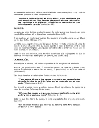 No solamente las historias registradas en la Palabra de Dios reflejan Su poder, pero las
palabras en que ellas se dicen son poderosas:

     “Porque la Palabra de Dios es viva y eficaz, y más penetrante que
     toda espada de dos filos. Penetra hasta partir el alma y el espíritu,
     las coyunturas y los tuétanos, y discierne los pensamientos y las
     intenciones del corazón” (Hebreos 4:12).

EL JUICIO:

Los actos de juicio de Dios revelan Su poder. Su poder primero se demostró en juicio
cuando Él juzgó Adán y Eva después de su pecado (Génesis 3).

Él se reveló en un nivel mayor cuando Dios destruyó el mundo entero con un diluvio
por los días de Noé (Génesis 6-9).

La Biblia es un registro incesante del poder de Dios revelado a través del juicio del
pecado. Él envió el juicio sobre Su pueblo cuando él pecó. Él también envió el juicio
sobre las naciones malignas. Usted puede leer sobre esto en el libro de Jueces y en los
libros escritos por los profetas.

Cada vez que Dios envió el juicio, Él indicó claramente que su propósito era que las
personas conociesen Su poder (para un ejemplo, vea Éxodo 7:17).

LA REDENCIÓN:

A lo largo de la historia, Dios reveló Su poder en actos milagrosos de redención.

Aunque Dios juzgó Adán y Eva, Él proveyó un camino de salvación (Génesis 3:15).
Aunque Él destruyó la tierra con un diluvio, Él proporcionó un arca de salvación
(Génesis 6-9).

Dios liberó Israel de la esclavitud en Egipto a través de Su poder:

     “Y por cuanto él amó a tus padres y escogió a sus descendientes
     después de ellos, te sacó de Egipto con su presencia, con su gran
     poder” (Deuteronomio 4:37).

Dios levantó a jueces, reyes, y profetas quienes Él usó para libertar Su pueblo de la
mano del enemigo. Nehemías dijo de Israel:

     “Ellos son tus siervos y tu pueblo, a quienes redimiste con tu gran
     poder y con tu poderosa mano” (Nehemías 1:10).

Cada vez que Dios libertó Su pueblo, Él tenía un propósito. Ese propósito era revelar
Su poder:

     “Sin embargo, los libró por amor de su nombre, para dar a conocer
     su poder” (Salmos 106:8)




                                           21
 