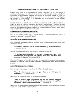 LOS ESPÍRITUS DE MALDAD EN LOS LUGARES CELESTIALES

Cuando Pablo habla de "la maldad en los lugares celestiales", él está refiriéndose a
espíritus malignos que han infiltrado en los sistemas religiosos del mundo. Satanás ha
organizado su organización maligna para imitar la verdadera Iglesia de Dios. En
algunos casos él tiene congregaciones que realmente son conocidas como "La Iglesia
de Satanás" o "Espiritualistas." Él ha preparado una forma de culto en los “lugares
altos” de la religión organizada.

Satanás también ha establecido su sistema exactamente en la verdadera Iglesia a
través de personas malignas que tienen "entrado encubiertamente" (Judas 4). Satanás
tiene imitadores exactamente en la Iglesia que demuestran el poder, pero no es el
poder de Dios. La estructura que Satanás ha establecido en los lugares “altos” de la
religión es basada en la imitación y decepción.

SATANÁS TIENE SU PROPIA TRINIDAD:

Dios es una trinidad, Padre, Hijo, y Espíritu Santo. La trinidad de Satanás incluye a
Satanás él, la bestia, y un profeta falso.

SATANÁS TIENE SU PROPIA IGLESIA:

Dios estableció la verdadera Iglesia conocida como "el Cuerpo de Cristo" de lo cuál
Jesús es la cabeza:

     “Ahora bien, vosotros sois el cuerpo de Cristo, y miembros suyos”
     (1 Corintios 12:27).

Satanás tiene su propia iglesia que se llama "sinagoga de Satanás":

     “Yo conozco tu tribulación y tu pobreza--aunque eres rico--, y la
     blasfemia de los que dicen ser judíos y no lo son; más bien, son
     sinagoga de Satanás” (Apocalipsis 2:9).

El nombre "sinagoga de Satanás" no siempre se usa abiertamente, pero su sinagoga se
establece en cualquier lugar en que el verdadero Evangelio del Señor Jesucristo no se
predica.

SATANÁS TIENE UNA DOCTRINA:

Dios tiene una doctrina que se revela en Su Palabra Santa, la Biblia:

     “Toda la Escritura es inspirada por Dios y es útil para la
     enseñanza...” (2 Timoteo 3:16).

La doctrina de Satanás se llama "la doctrina de demonios":

     “Pero el Espíritu dice claramente que en los últimos tiempos
     algunos se apartarán de la fe, prestando atención a espíritus
     engañosos y a doctrinas de demonios” (1 Timoteo 4:1).

La doctrina de demonios es cualquier enseñanza presentada como verdad que no está
de acuerdo con la Palabra escrito de Dios.


                                          28
 