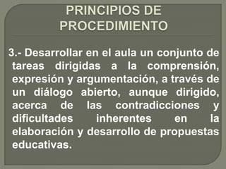 3.- Desarrollar en el aula un conjunto de
 tareas dirigidas a la comprensión,
 expresión y argumentación, a través de
 un diálogo abierto, aunque dirigido,
 acerca de las contradicciones y
 dificultades     inherentes     en     la
 elaboración y desarrollo de propuestas
 educativas.
 