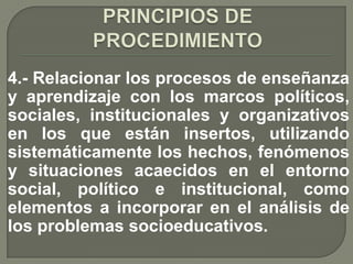 4.- Relacionar los procesos de enseñanza
y aprendizaje con los marcos políticos,
sociales, institucionales y organizativos
en los que están insertos, utilizando
sistemáticamente los hechos, fenómenos
y situaciones acaecidos en el entorno
social, político e institucional, como
elementos a incorporar en el análisis de
los problemas socioeducativos.
 