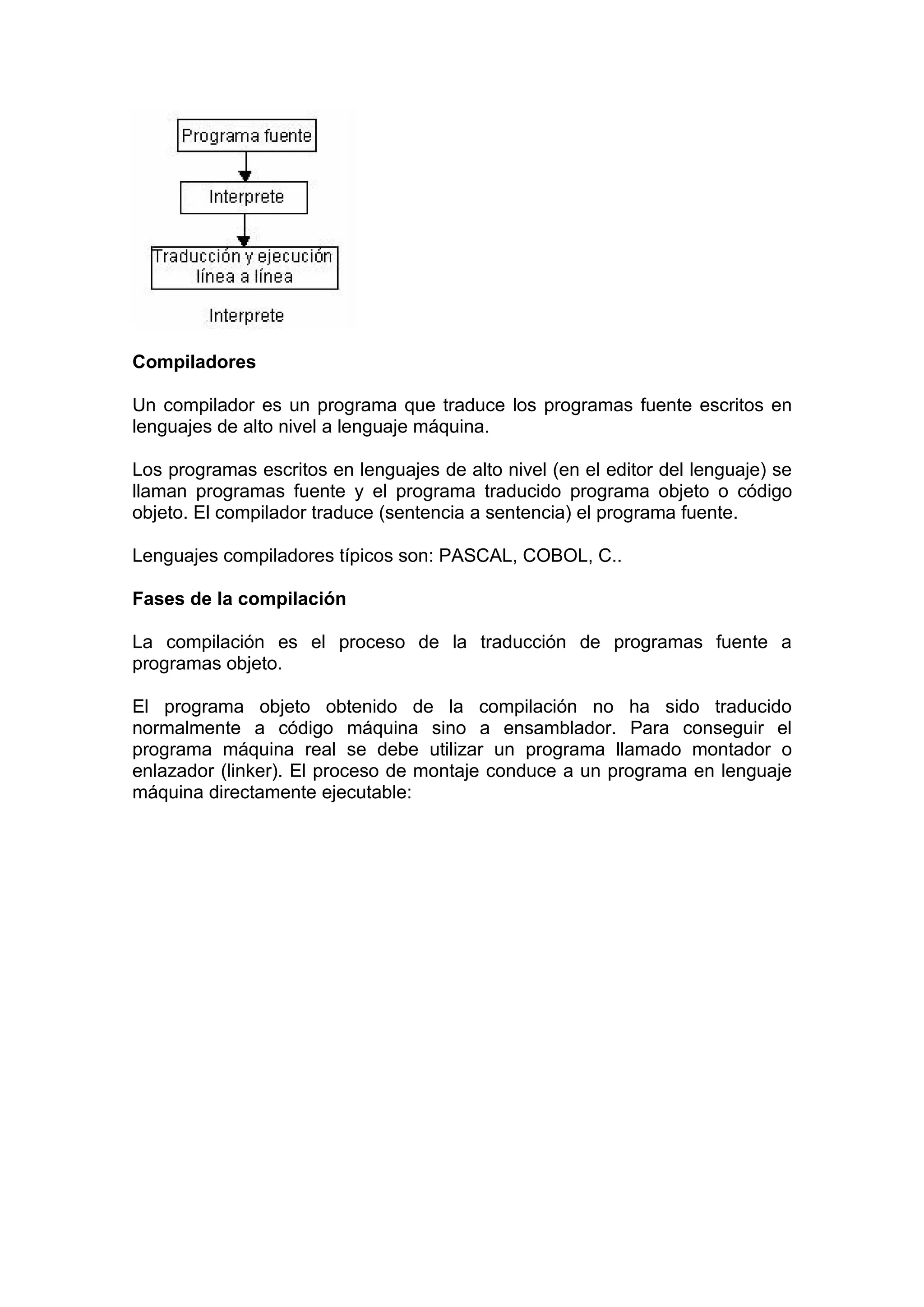 Compiladores

Un compilador es un programa que traduce los programas fuente escritos en
lenguajes de alto nivel a lenguaje máquina.

Los programas escritos en lenguajes de alto nivel (en el editor del lenguaje) se
llaman programas fuente y el programa traducido programa objeto o código
objeto. El compilador traduce (sentencia a sentencia) el programa fuente.

Lenguajes compiladores típicos son: PASCAL, COBOL, C..

Fases de la compilación

La compilación es el proceso de la traducción de programas fuente a
programas objeto.

El programa objeto obtenido de la compilación no ha sido traducido
normalmente a código máquina sino a ensamblador. Para conseguir el
programa máquina real se debe utilizar un programa llamado montador o
enlazador (linker). El proceso de montaje conduce a un programa en lenguaje
máquina directamente ejecutable:
 