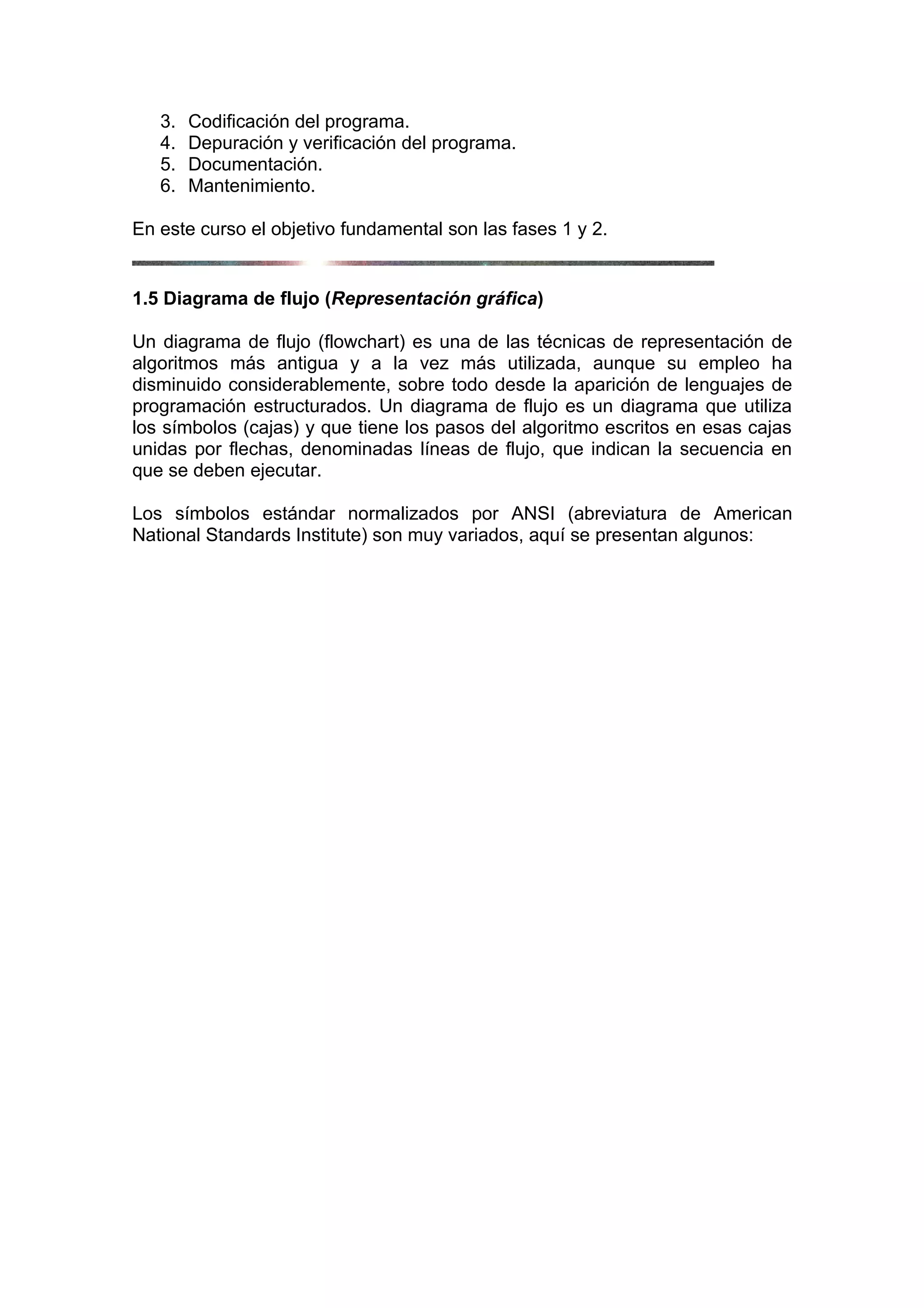 3.   Codificación del programa.
   4.   Depuración y verificación del programa.
   5.   Documentación.
   6.   Mantenimiento.

En este curso el objetivo fundamental son las fases 1 y 2.


1.5 Diagrama de flujo (Representación gráfica)

Un diagrama de flujo (flowchart) es una de las técnicas de representación de
algoritmos más antigua y a la vez más utilizada, aunque su empleo ha
disminuido considerablemente, sobre todo desde la aparición de lenguajes de
programación estructurados. Un diagrama de flujo es un diagrama que utiliza
los símbolos (cajas) y que tiene los pasos del algoritmo escritos en esas cajas
unidas por flechas, denominadas líneas de flujo, que indican la secuencia en
que se deben ejecutar.

Los símbolos estándar normalizados por ANSI (abreviatura de American
National Standards Institute) son muy variados, aquí se presentan algunos:
 