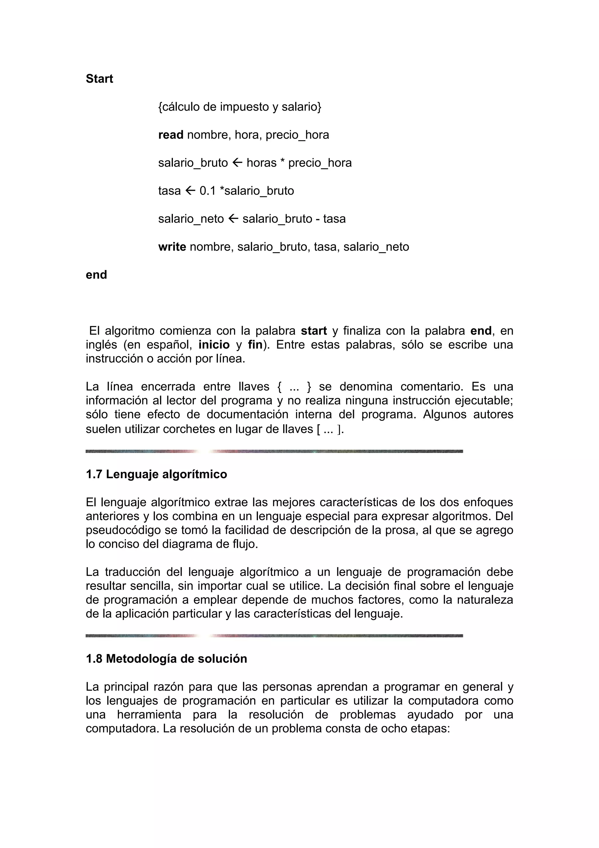Start

              {cálculo de impuesto y salario}

              read nombre, hora, precio_hora

              salario_bruto  horas * precio_hora

              tasa  0.1 *salario_bruto

              salario_neto  salario_bruto - tasa

              write nombre, salario_bruto, tasa, salario_neto

end



 El algoritmo comienza con la palabra start y finaliza con la palabra end, en
inglés (en español, inicio y fin). Entre estas palabras, sólo se escribe una
instrucción o acción por línea.

La línea encerrada entre llaves { ... } se denomina comentario. Es una
información al lector del programa y no realiza ninguna instrucción ejecutable;
sólo tiene efecto de documentación interna del programa. Algunos autores
suelen utilizar corchetes en lugar de llaves [ ... ].


1.7 Lenguaje algorítmico

El lenguaje algorítmico extrae las mejores características de los dos enfoques
anteriores y los combina en un lenguaje especial para expresar algoritmos. Del
pseudocódigo se tomó la facilidad de descripción de la prosa, al que se agrego
lo conciso del diagrama de flujo.

La traducción del lenguaje algorítmico a un lenguaje de programación debe
resultar sencilla, sin importar cual se utilice. La decisión final sobre el lenguaje
de programación a emplear depende de muchos factores, como la naturaleza
de la aplicación particular y las características del lenguaje.


1.8 Metodología de solución

La principal razón para que las personas aprendan a programar en general y
los lenguajes de programación en particular es utilizar la computadora como
una herramienta para la resolución de problemas ayudado por una
computadora. La resolución de un problema consta de ocho etapas:
 