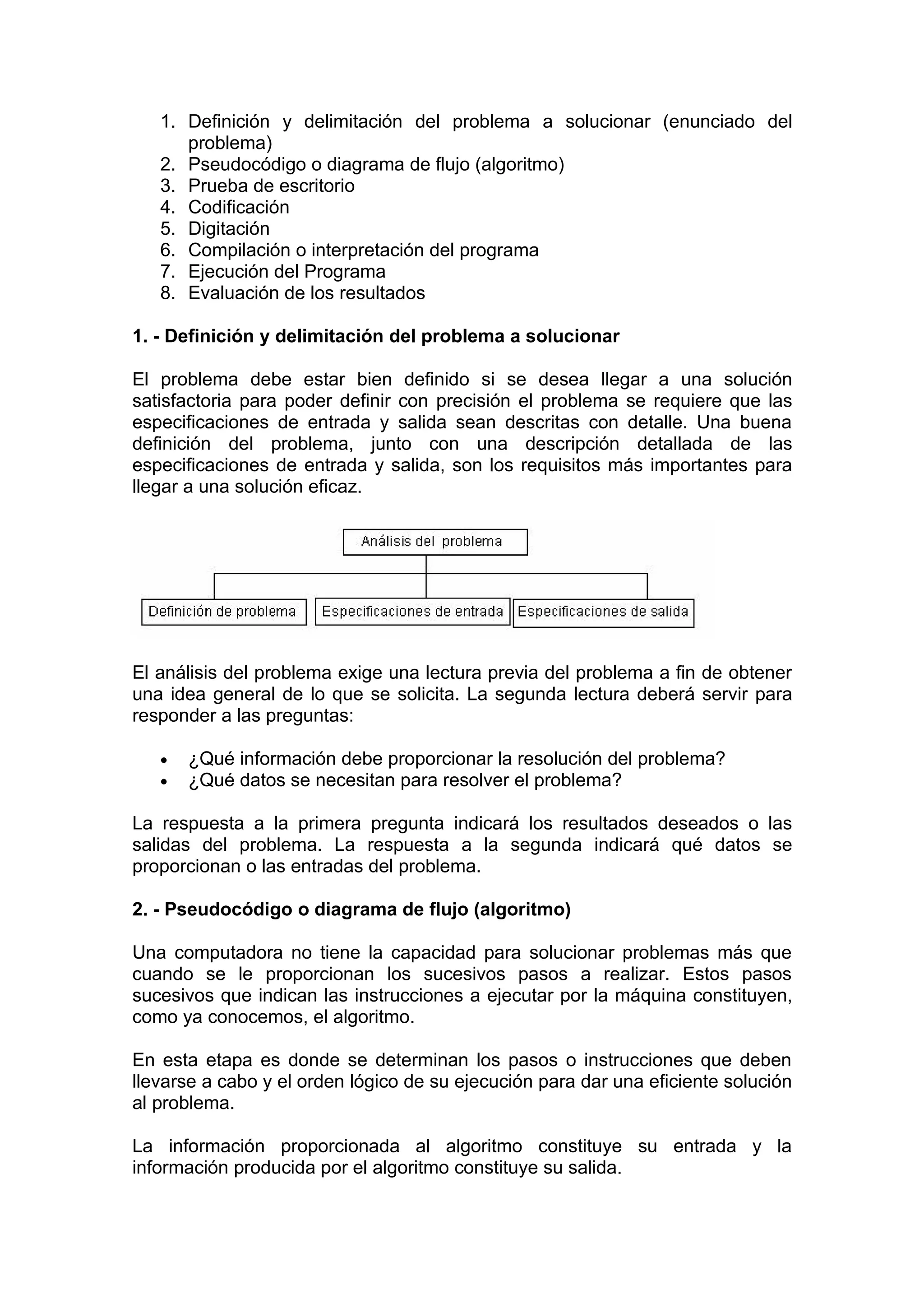 1. Definición y delimitación del problema a solucionar (enunciado del
      problema)
   2. Pseudocódigo o diagrama de flujo (algoritmo)
   3. Prueba de escritorio
   4. Codificación
   5. Digitación
   6. Compilación o interpretación del programa
   7. Ejecución del Programa
   8. Evaluación de los resultados

1. - Definición y delimitación del problema a solucionar

El problema debe estar bien definido si se desea llegar a una solución
satisfactoria para poder definir con precisión el problema se requiere que las
especificaciones de entrada y salida sean descritas con detalle. Una buena
definición del problema, junto con una descripción detallada de las
especificaciones de entrada y salida, son los requisitos más importantes para
llegar a una solución eficaz.




El análisis del problema exige una lectura previa del problema a fin de obtener
una idea general de lo que se solicita. La segunda lectura deberá servir para
responder a las preguntas:

   •   ¿Qué información debe proporcionar la resolución del problema?
   •   ¿Qué datos se necesitan para resolver el problema?

La respuesta a la primera pregunta indicará los resultados deseados o las
salidas del problema. La respuesta a la segunda indicará qué datos se
proporcionan o las entradas del problema.

2. - Pseudocódigo o diagrama de flujo (algoritmo)

Una computadora no tiene la capacidad para solucionar problemas más que
cuando se le proporcionan los sucesivos pasos a realizar. Estos pasos
sucesivos que indican las instrucciones a ejecutar por la máquina constituyen,
como ya conocemos, el algoritmo.

En esta etapa es donde se determinan los pasos o instrucciones que deben
llevarse a cabo y el orden lógico de su ejecución para dar una eficiente solución
al problema.

La información proporcionada al algoritmo constituye su entrada y la
información producida por el algoritmo constituye su salida.
 