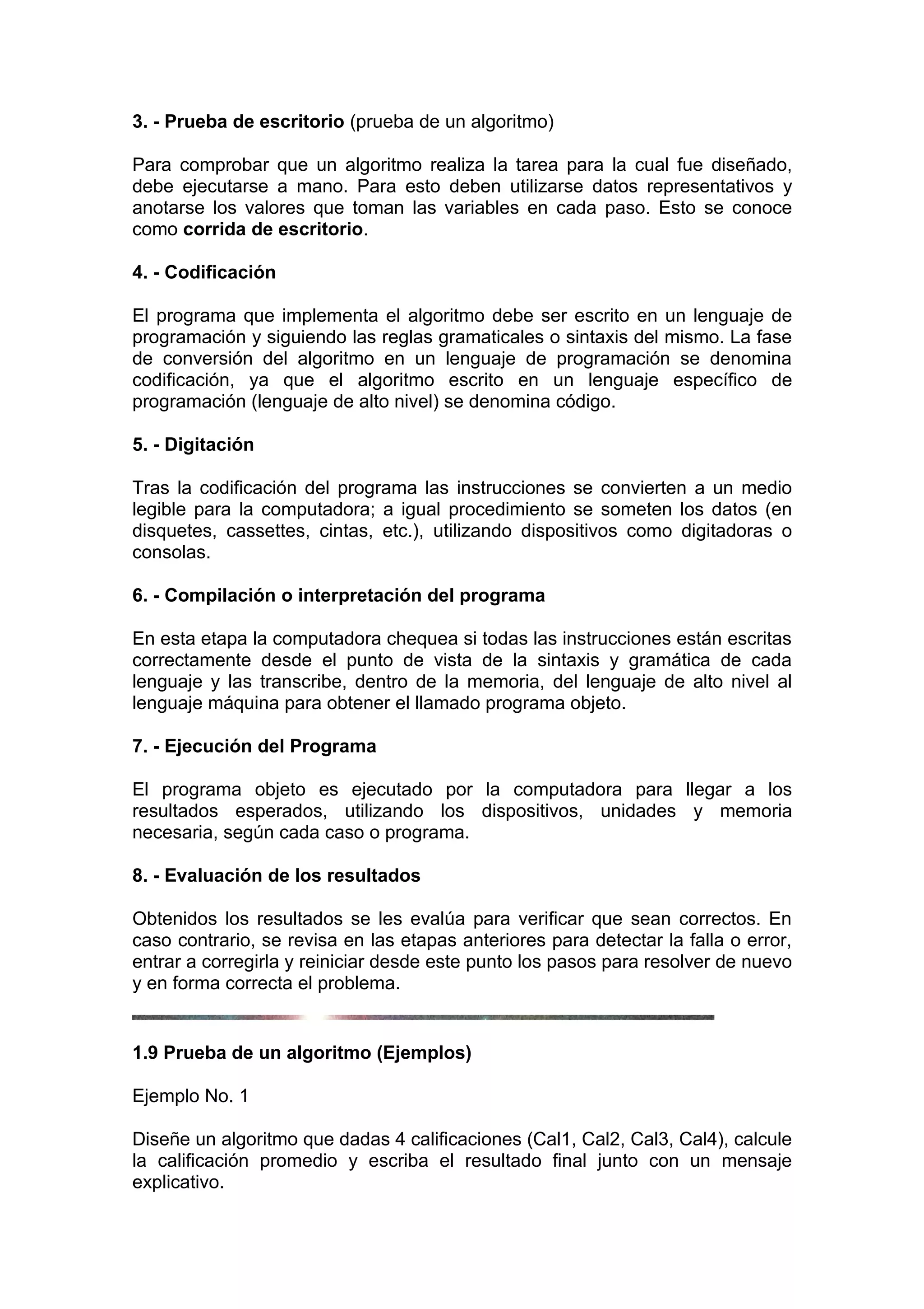 3. - Prueba de escritorio (prueba de un algoritmo)

Para comprobar que un algoritmo realiza la tarea para la cual fue diseñado,
debe ejecutarse a mano. Para esto deben utilizarse datos representativos y
anotarse los valores que toman las variables en cada paso. Esto se conoce
como corrida de escritorio.

4. - Codificación

El programa que implementa el algoritmo debe ser escrito en un lenguaje de
programación y siguiendo las reglas gramaticales o sintaxis del mismo. La fase
de conversión del algoritmo en un lenguaje de programación se denomina
codificación, ya que el algoritmo escrito en un lenguaje específico de
programación (lenguaje de alto nivel) se denomina código.

5. - Digitación

Tras la codificación del programa las instrucciones se convierten a un medio
legible para la computadora; a igual procedimiento se someten los datos (en
disquetes, cassettes, cintas, etc.), utilizando dispositivos como digitadoras o
consolas.

6. - Compilación o interpretación del programa

En esta etapa la computadora chequea si todas las instrucciones están escritas
correctamente desde el punto de vista de la sintaxis y gramática de cada
lenguaje y las transcribe, dentro de la memoria, del lenguaje de alto nivel al
lenguaje máquina para obtener el llamado programa objeto.

7. - Ejecución del Programa

El programa objeto es ejecutado por la computadora para llegar a los
resultados esperados, utilizando los dispositivos, unidades y memoria
necesaria, según cada caso o programa.

8. - Evaluación de los resultados

Obtenidos los resultados se les evalúa para verificar que sean correctos. En
caso contrario, se revisa en las etapas anteriores para detectar la falla o error,
entrar a corregirla y reiniciar desde este punto los pasos para resolver de nuevo
y en forma correcta el problema.


1.9 Prueba de un algoritmo (Ejemplos)

Ejemplo No. 1

Diseñe un algoritmo que dadas 4 calificaciones (Cal1, Cal2, Cal3, Cal4), calcule
la calificación promedio y escriba el resultado final junto con un mensaje
explicativo.
 