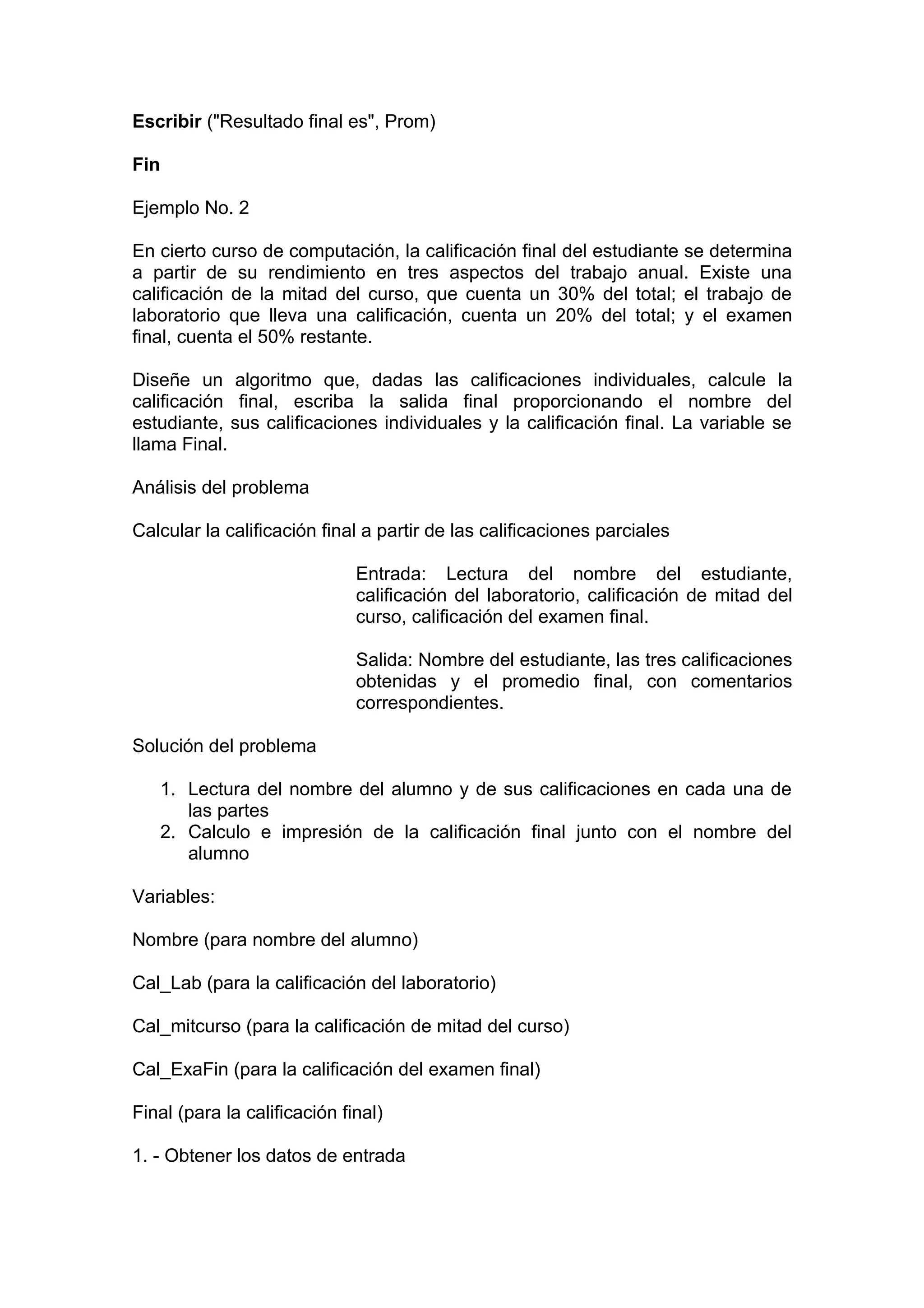 Escribir ("Resultado final es", Prom)

Fin

Ejemplo No. 2

En cierto curso de computación, la calificación final del estudiante se determina
a partir de su rendimiento en tres aspectos del trabajo anual. Existe una
calificación de la mitad del curso, que cuenta un 30% del total; el trabajo de
laboratorio que lleva una calificación, cuenta un 20% del total; y el examen
final, cuenta el 50% restante.

Diseñe un algoritmo que, dadas las calificaciones individuales, calcule la
calificación final, escriba la salida final proporcionando el nombre del
estudiante, sus calificaciones individuales y la calificación final. La variable se
llama Final.

Análisis del problema

Calcular la calificación final a partir de las calificaciones parciales

                              Entrada: Lectura del nombre del estudiante,
                              calificación del laboratorio, calificación de mitad del
                              curso, calificación del examen final.

                              Salida: Nombre del estudiante, las tres calificaciones
                              obtenidas y el promedio final, con comentarios
                              correspondientes.

Solución del problema

      1. Lectura del nombre del alumno y de sus calificaciones en cada una de
         las partes
      2. Calculo e impresión de la calificación final junto con el nombre del
         alumno

Variables:

Nombre (para nombre del alumno)

Cal_Lab (para la calificación del laboratorio)

Cal_mitcurso (para la calificación de mitad del curso)

Cal_ExaFin (para la calificación del examen final)

Final (para la calificación final)

1. - Obtener los datos de entrada
 