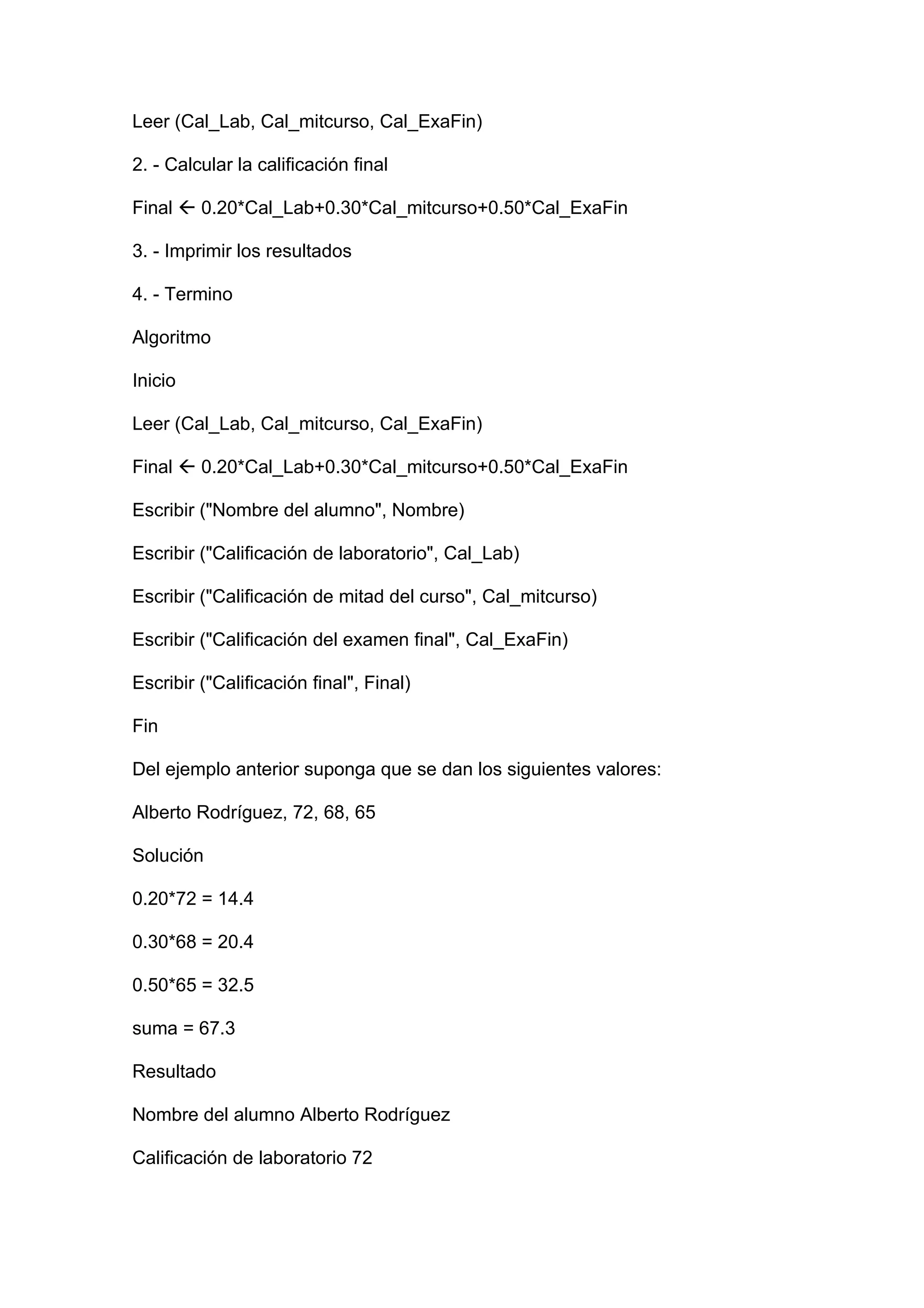 Leer (Cal_Lab, Cal_mitcurso, Cal_ExaFin)

2. - Calcular la calificación final

Final  0.20*Cal_Lab+0.30*Cal_mitcurso+0.50*Cal_ExaFin

3. - Imprimir los resultados

4. - Termino

Algoritmo

Inicio

Leer (Cal_Lab, Cal_mitcurso, Cal_ExaFin)

Final  0.20*Cal_Lab+0.30*Cal_mitcurso+0.50*Cal_ExaFin

Escribir ("Nombre del alumno", Nombre)

Escribir ("Calificación de laboratorio", Cal_Lab)

Escribir ("Calificación de mitad del curso", Cal_mitcurso)

Escribir ("Calificación del examen final", Cal_ExaFin)

Escribir ("Calificación final", Final)

Fin

Del ejemplo anterior suponga que se dan los siguientes valores:

Alberto Rodríguez, 72, 68, 65

Solución

0.20*72 = 14.4

0.30*68 = 20.4

0.50*65 = 32.5

suma = 67.3

Resultado

Nombre del alumno Alberto Rodríguez

Calificación de laboratorio 72
 