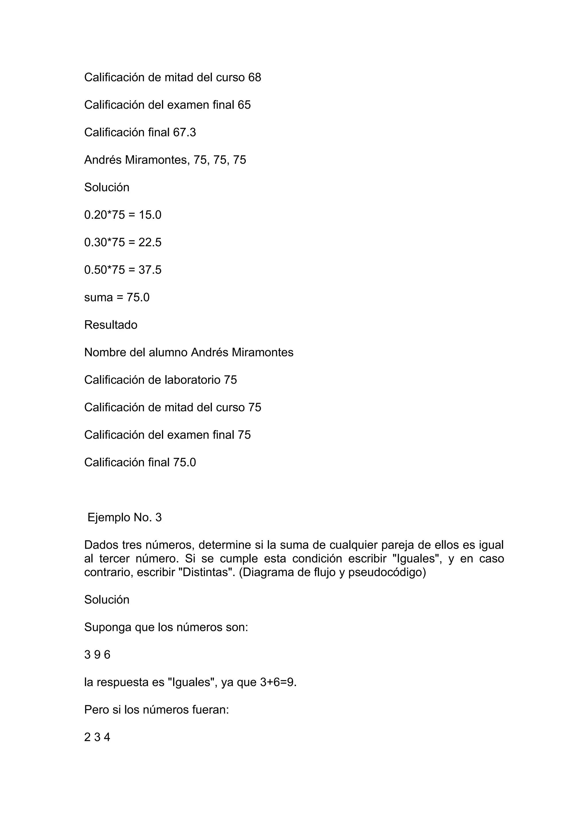 Calificación de mitad del curso 68

Calificación del examen final 65

Calificación final 67.3

Andrés Miramontes, 75, 75, 75

Solución

0.20*75 = 15.0

0.30*75 = 22.5

0.50*75 = 37.5

suma = 75.0

Resultado

Nombre del alumno Andrés Miramontes

Calificación de laboratorio 75

Calificación de mitad del curso 75

Calificación del examen final 75

Calificación final 75.0



Ejemplo No. 3

Dados tres números, determine si la suma de cualquier pareja de ellos es igual
al tercer número. Si se cumple esta condición escribir "Iguales", y en caso
contrario, escribir "Distintas". (Diagrama de flujo y pseudocódigo)

Solución

Suponga que los números son:

396

la respuesta es "Iguales", ya que 3+6=9.

Pero si los números fueran:

234
 