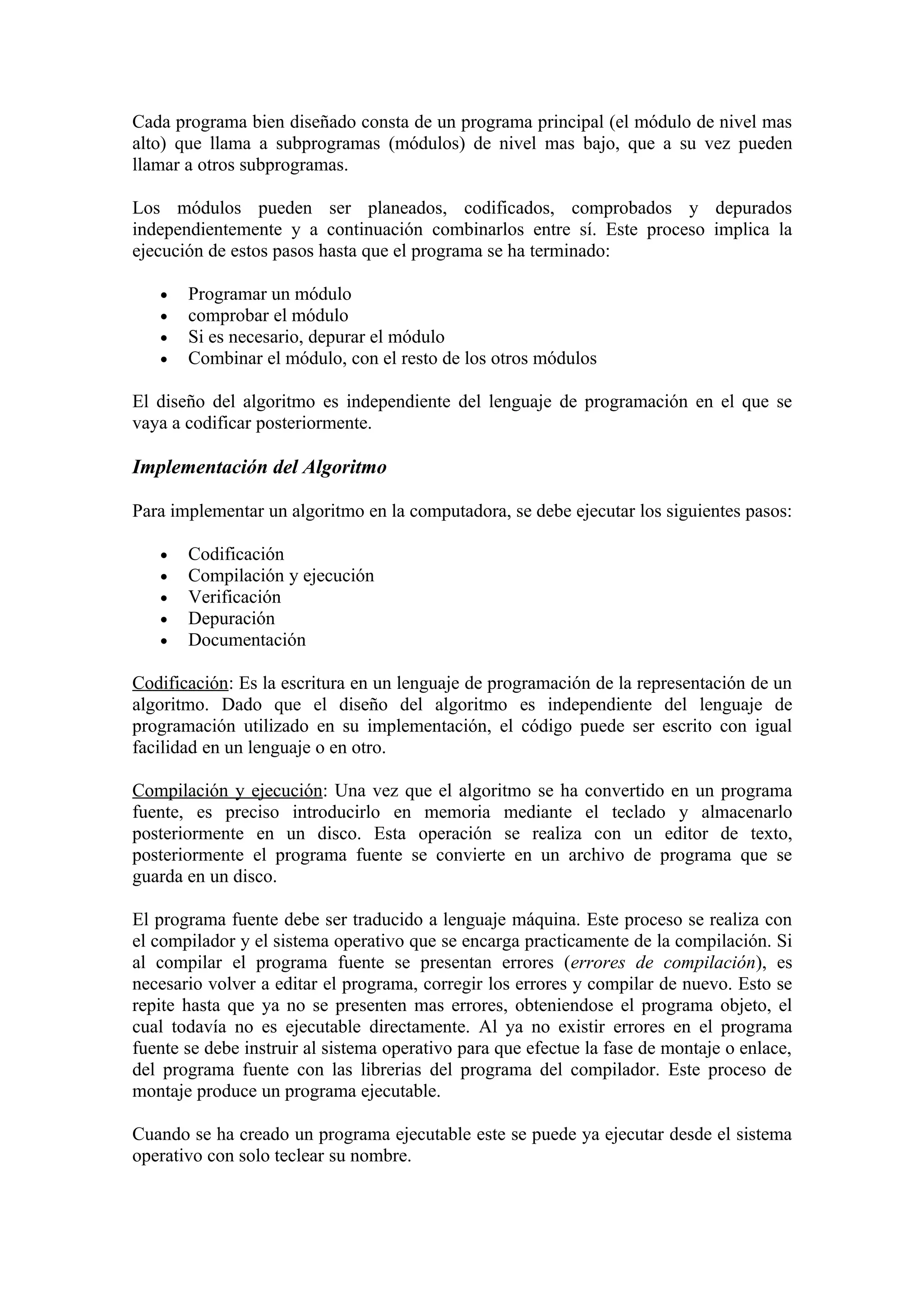 Cada programa bien diseñado consta de un programa principal (el módulo de nivel mas
alto) que llama a subprogramas (módulos) de nivel mas bajo, que a su vez pueden
llamar a otros subprogramas.

Los módulos pueden ser planeados, codificados, comprobados y depurados
independientemente y a continuación combinarlos entre sí. Este proceso implica la
ejecución de estos pasos hasta que el programa se ha terminado:

   •   Programar un módulo
   •   comprobar el módulo
   •   Si es necesario, depurar el módulo
   •   Combinar el módulo, con el resto de los otros módulos

El diseño del algoritmo es independiente del lenguaje de programación en el que se
vaya a codificar posteriormente.

Implementación del Algoritmo

Para implementar un algoritmo en la computadora, se debe ejecutar los siguientes pasos:

   •   Codificación
   •   Compilación y ejecución
   •   Verificación
   •   Depuración
   •   Documentación

Codificación: Es la escritura en un lenguaje de programación de la representación de un
algoritmo. Dado que el diseño del algoritmo es independiente del lenguaje de
programación utilizado en su implementación, el código puede ser escrito con igual
facilidad en un lenguaje o en otro.

Compilación y ejecución: Una vez que el algoritmo se ha convertido en un programa
fuente, es preciso introducirlo en memoria mediante el teclado y almacenarlo
posteriormente en un disco. Esta operación se realiza con un editor de texto,
posteriormente el programa fuente se convierte en un archivo de programa que se
guarda en un disco.

El programa fuente debe ser traducido a lenguaje máquina. Este proceso se realiza con
el compilador y el sistema operativo que se encarga practicamente de la compilación. Si
al compilar el programa fuente se presentan errores (errores de compilación), es
necesario volver a editar el programa, corregir los errores y compilar de nuevo. Esto se
repite hasta que ya no se presenten mas errores, obteniendose el programa objeto, el
cual todavía no es ejecutable directamente. Al ya no existir errores en el programa
fuente se debe instruir al sistema operativo para que efectue la fase de montaje o enlace,
del programa fuente con las librerias del programa del compilador. Este proceso de
montaje produce un programa ejecutable.

Cuando se ha creado un programa ejecutable este se puede ya ejecutar desde el sistema
operativo con solo teclear su nombre.
 
