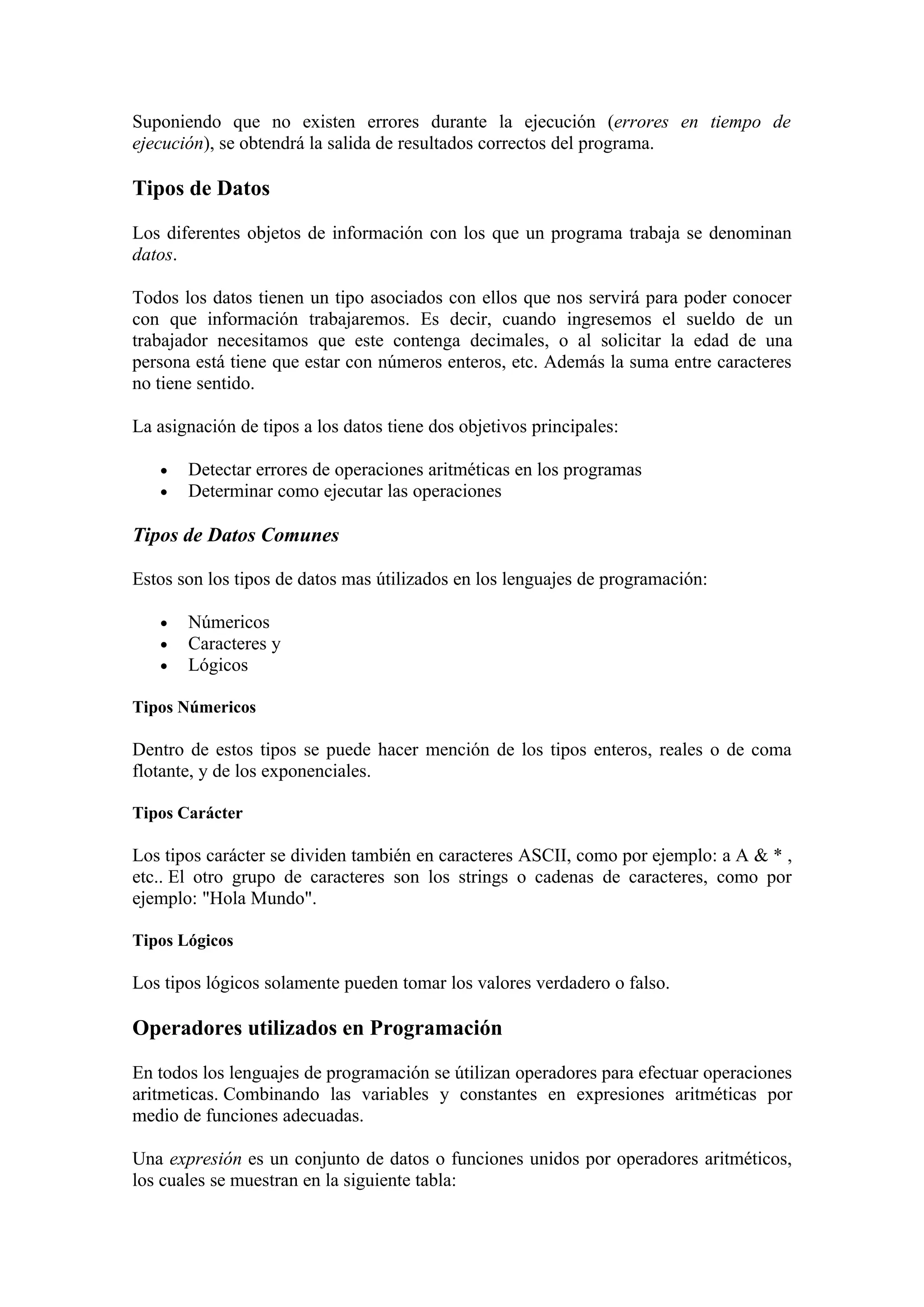 Suponiendo que no existen errores durante la ejecución (errores en tiempo de
ejecución), se obtendrá la salida de resultados correctos del programa.

Tipos de Datos

Los diferentes objetos de información con los que un programa trabaja se denominan
datos.

Todos los datos tienen un tipo asociados con ellos que nos servirá para poder conocer
con que información trabajaremos. Es decir, cuando ingresemos el sueldo de un
trabajador necesitamos que este contenga decimales, o al solicitar la edad de una
persona está tiene que estar con números enteros, etc. Además la suma entre caracteres
no tiene sentido.

La asignación de tipos a los datos tiene dos objetivos principales:

   •   Detectar errores de operaciones aritméticas en los programas
   •   Determinar como ejecutar las operaciones

Tipos de Datos Comunes

Estos son los tipos de datos mas útilizados en los lenguajes de programación:

   •   Númericos
   •   Caracteres y
   •   Lógicos

Tipos Númericos

Dentro de estos tipos se puede hacer mención de los tipos enteros, reales o de coma
flotante, y de los exponenciales.

Tipos Carácter

Los tipos carácter se dividen también en caracteres ASCII, como por ejemplo: a A & * ,
etc.. El otro grupo de caracteres son los strings o cadenas de caracteres, como por
ejemplo: "Hola Mundo".

Tipos Lógicos

Los tipos lógicos solamente pueden tomar los valores verdadero o falso.

Operadores utilizados en Programación

En todos los lenguajes de programación se útilizan operadores para efectuar operaciones
aritmeticas. Combinando las variables y constantes en expresiones aritméticas por
medio de funciones adecuadas.

Una expresión es un conjunto de datos o funciones unidos por operadores aritméticos,
los cuales se muestran en la siguiente tabla:
 