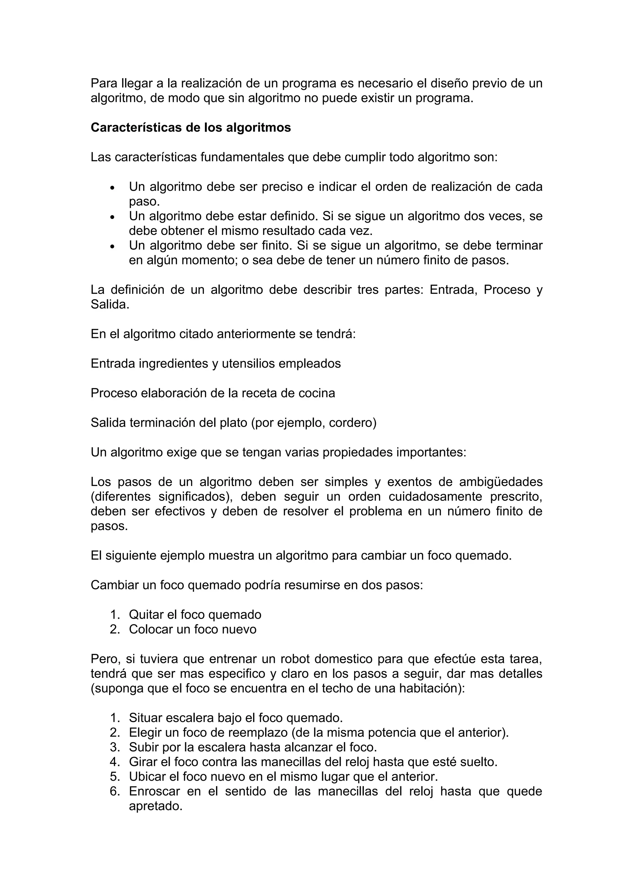 Para llegar a la realización de un programa es necesario el diseño previo de un
algoritmo, de modo que sin algoritmo no puede existir un programa.

Características de los algoritmos

Las características fundamentales que debe cumplir todo algoritmo son:

   •    Un algoritmo debe ser preciso e indicar el orden de realización de cada
        paso.
   •    Un algoritmo debe estar definido. Si se sigue un algoritmo dos veces, se
        debe obtener el mismo resultado cada vez.
   •    Un algoritmo debe ser finito. Si se sigue un algoritmo, se debe terminar
        en algún momento; o sea debe de tener un número finito de pasos.

La definición de un algoritmo debe describir tres partes: Entrada, Proceso y
Salida.

En el algoritmo citado anteriormente se tendrá:

Entrada ingredientes y utensilios empleados

Proceso elaboración de la receta de cocina

Salida terminación del plato (por ejemplo, cordero)

Un algoritmo exige que se tengan varias propiedades importantes:

Los pasos de un algoritmo deben ser simples y exentos de ambigüedades
(diferentes significados), deben seguir un orden cuidadosamente prescrito,
deben ser efectivos y deben de resolver el problema en un número finito de
pasos.

El siguiente ejemplo muestra un algoritmo para cambiar un foco quemado.

Cambiar un foco quemado podría resumirse en dos pasos:

   1. Quitar el foco quemado
   2. Colocar un foco nuevo

Pero, si tuviera que entrenar un robot domestico para que efectúe esta tarea,
tendrá que ser mas especifico y claro en los pasos a seguir, dar mas detalles
(suponga que el foco se encuentra en el techo de una habitación):

   1.   Situar escalera bajo el foco quemado.
   2.   Elegir un foco de reemplazo (de la misma potencia que el anterior).
   3.   Subir por la escalera hasta alcanzar el foco.
   4.   Girar el foco contra las manecillas del reloj hasta que esté suelto.
   5.   Ubicar el foco nuevo en el mismo lugar que el anterior.
   6.   Enroscar en el sentido de las manecillas del reloj hasta que quede
        apretado.
 