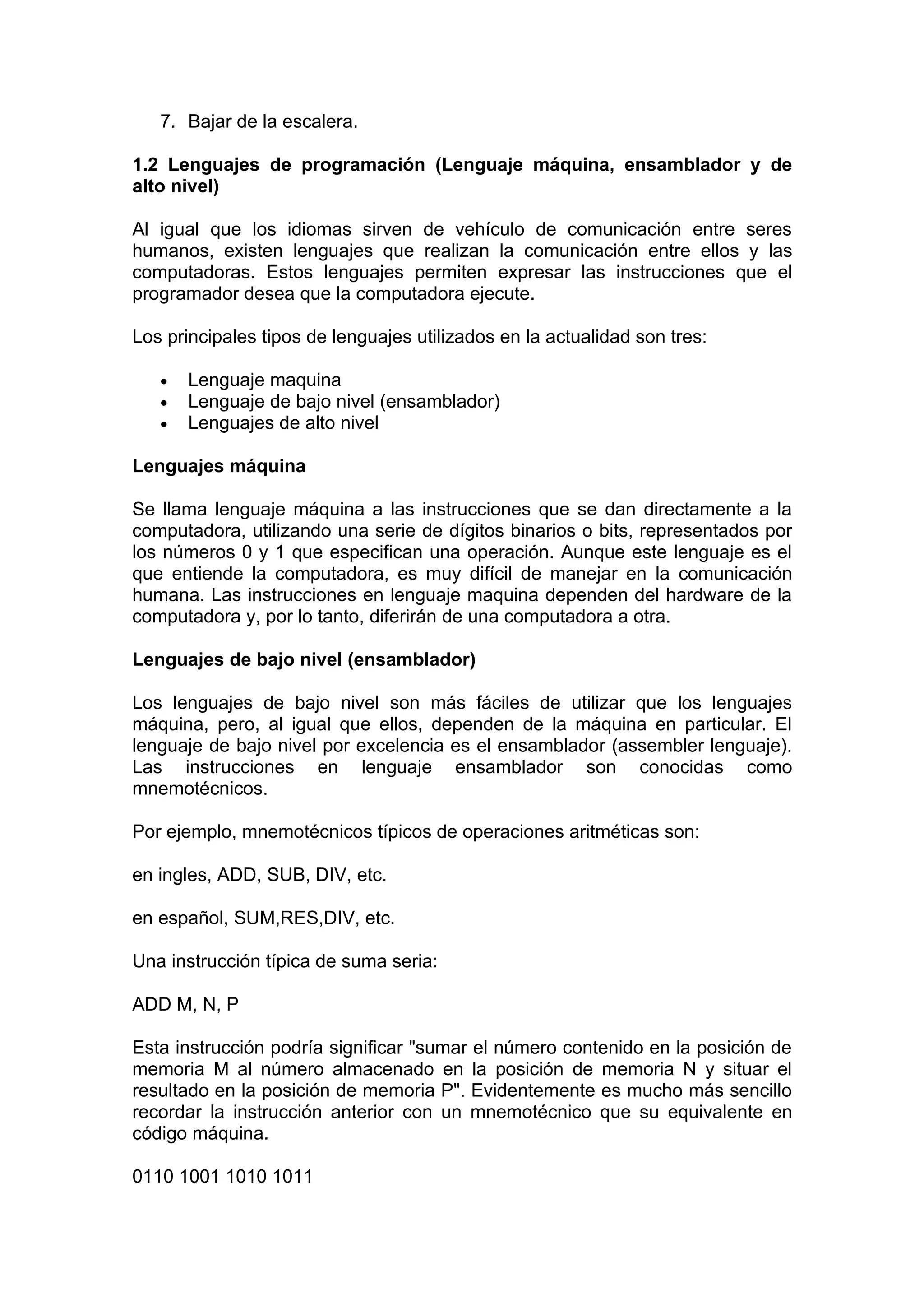 7. Bajar de la escalera.

1.2 Lenguajes de programación (Lenguaje máquina, ensamblador y de
alto nivel)

Al igual que los idiomas sirven de vehículo de comunicación entre seres
humanos, existen lenguajes que realizan la comunicación entre ellos y las
computadoras. Estos lenguajes permiten expresar las instrucciones que el
programador desea que la computadora ejecute.

Los principales tipos de lenguajes utilizados en la actualidad son tres:

   •   Lenguaje maquina
   •   Lenguaje de bajo nivel (ensamblador)
   •   Lenguajes de alto nivel

Lenguajes máquina

Se llama lenguaje máquina a las instrucciones que se dan directamente a la
computadora, utilizando una serie de dígitos binarios o bits, representados por
los números 0 y 1 que especifican una operación. Aunque este lenguaje es el
que entiende la computadora, es muy difícil de manejar en la comunicación
humana. Las instrucciones en lenguaje maquina dependen del hardware de la
computadora y, por lo tanto, diferirán de una computadora a otra.

Lenguajes de bajo nivel (ensamblador)

Los lenguajes de bajo nivel son más fáciles de utilizar que los lenguajes
máquina, pero, al igual que ellos, dependen de la máquina en particular. El
lenguaje de bajo nivel por excelencia es el ensamblador (assembler lenguaje).
Las instrucciones en lenguaje ensamblador son conocidas como
mnemotécnicos.

Por ejemplo, mnemotécnicos típicos de operaciones aritméticas son:

en ingles, ADD, SUB, DIV, etc.

en español, SUM,RES,DIV, etc.

Una instrucción típica de suma seria:

ADD M, N, P

Esta instrucción podría significar "sumar el número contenido en la posición de
memoria M al número almacenado en la posición de memoria N y situar el
resultado en la posición de memoria P". Evidentemente es mucho más sencillo
recordar la instrucción anterior con un mnemotécnico que su equivalente en
código máquina.

0110 1001 1010 1011
 