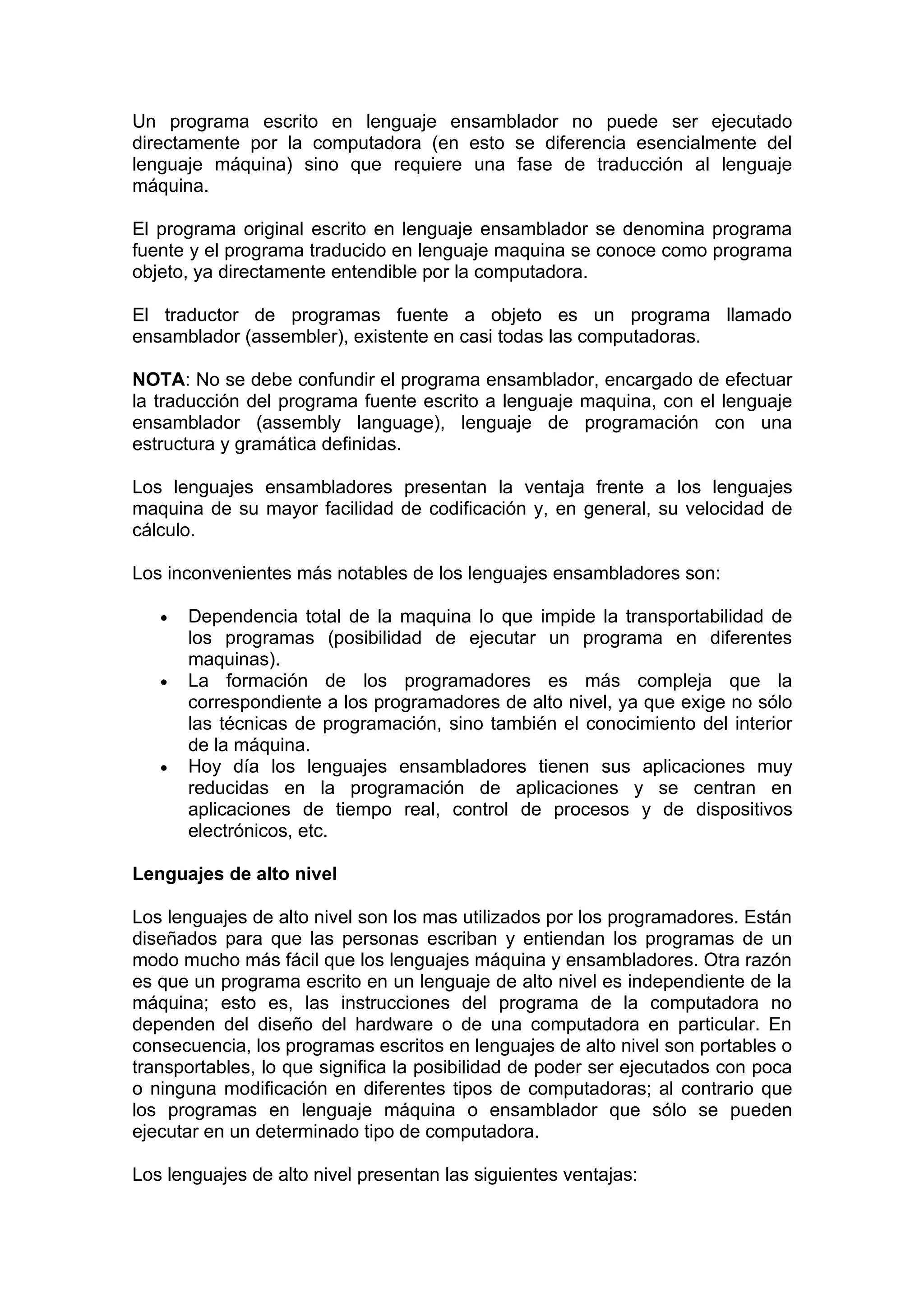 Un programa escrito en lenguaje ensamblador no puede ser ejecutado
directamente por la computadora (en esto se diferencia esencialmente del
lenguaje máquina) sino que requiere una fase de traducción al lenguaje
máquina.

El programa original escrito en lenguaje ensamblador se denomina programa
fuente y el programa traducido en lenguaje maquina se conoce como programa
objeto, ya directamente entendible por la computadora.

El traductor de programas fuente a objeto es un programa llamado
ensamblador (assembler), existente en casi todas las computadoras.

NOTA: No se debe confundir el programa ensamblador, encargado de efectuar
la traducción del programa fuente escrito a lenguaje maquina, con el lenguaje
ensamblador (assembly language), lenguaje de programación con una
estructura y gramática definidas.

Los lenguajes ensambladores presentan la ventaja frente a los lenguajes
maquina de su mayor facilidad de codificación y, en general, su velocidad de
cálculo.

Los inconvenientes más notables de los lenguajes ensambladores son:

   •   Dependencia total de la maquina lo que impide la transportabilidad de
       los programas (posibilidad de ejecutar un programa en diferentes
       maquinas).
   •   La formación de los programadores es más compleja que la
       correspondiente a los programadores de alto nivel, ya que exige no sólo
       las técnicas de programación, sino también el conocimiento del interior
       de la máquina.
   •   Hoy día los lenguajes ensambladores tienen sus aplicaciones muy
       reducidas en la programación de aplicaciones y se centran en
       aplicaciones de tiempo real, control de procesos y de dispositivos
       electrónicos, etc.

Lenguajes de alto nivel

Los lenguajes de alto nivel son los mas utilizados por los programadores. Están
diseñados para que las personas escriban y entiendan los programas de un
modo mucho más fácil que los lenguajes máquina y ensambladores. Otra razón
es que un programa escrito en un lenguaje de alto nivel es independiente de la
máquina; esto es, las instrucciones del programa de la computadora no
dependen del diseño del hardware o de una computadora en particular. En
consecuencia, los programas escritos en lenguajes de alto nivel son portables o
transportables, lo que significa la posibilidad de poder ser ejecutados con poca
o ninguna modificación en diferentes tipos de computadoras; al contrario que
los programas en lenguaje máquina o ensamblador que sólo se pueden
ejecutar en un determinado tipo de computadora.

Los lenguajes de alto nivel presentan las siguientes ventajas:
 
