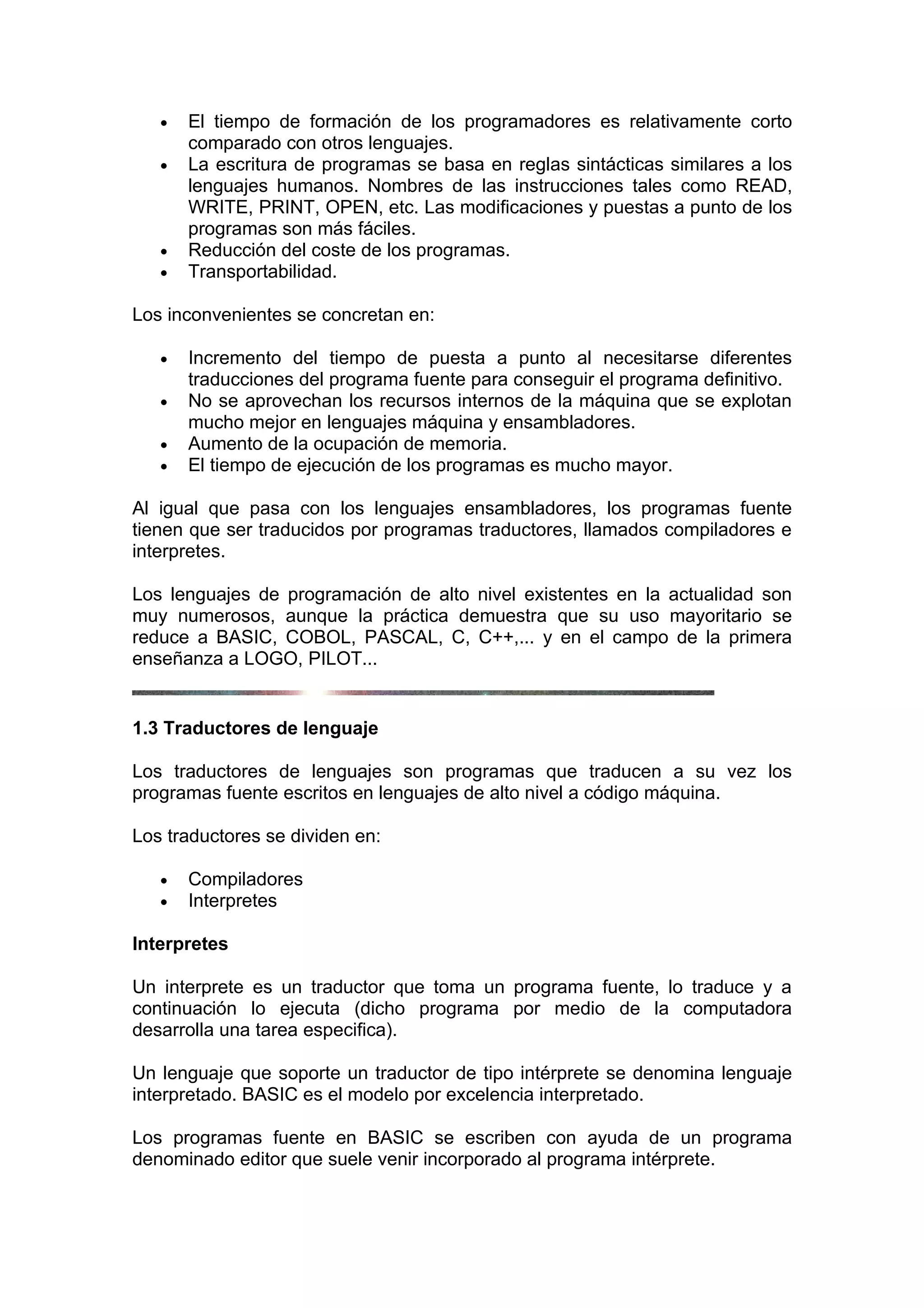 •   El tiempo de formación de los programadores es relativamente corto
       comparado con otros lenguajes.
   •   La escritura de programas se basa en reglas sintácticas similares a los
       lenguajes humanos. Nombres de las instrucciones tales como READ,
       WRITE, PRINT, OPEN, etc. Las modificaciones y puestas a punto de los
       programas son más fáciles.
   •   Reducción del coste de los programas.
   •   Transportabilidad.

Los inconvenientes se concretan en:

   •   Incremento del tiempo de puesta a punto al necesitarse diferentes
       traducciones del programa fuente para conseguir el programa definitivo.
   •   No se aprovechan los recursos internos de la máquina que se explotan
       mucho mejor en lenguajes máquina y ensambladores.
   •   Aumento de la ocupación de memoria.
   •   El tiempo de ejecución de los programas es mucho mayor.

Al igual que pasa con los lenguajes ensambladores, los programas fuente
tienen que ser traducidos por programas traductores, llamados compiladores e
interpretes.

Los lenguajes de programación de alto nivel existentes en la actualidad son
muy numerosos, aunque la práctica demuestra que su uso mayoritario se
reduce a BASIC, COBOL, PASCAL, C, C++,... y en el campo de la primera
enseñanza a LOGO, PILOT...


1.3 Traductores de lenguaje

Los traductores de lenguajes son programas que traducen a su vez los
programas fuente escritos en lenguajes de alto nivel a código máquina.

Los traductores se dividen en:

   •   Compiladores
   •   Interpretes

Interpretes

Un interprete es un traductor que toma un programa fuente, lo traduce y a
continuación lo ejecuta (dicho programa por medio de la computadora
desarrolla una tarea especifica).

Un lenguaje que soporte un traductor de tipo intérprete se denomina lenguaje
interpretado. BASIC es el modelo por excelencia interpretado.

Los programas fuente en BASIC se escriben con ayuda de un programa
denominado editor que suele venir incorporado al programa intérprete.
 