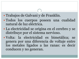 Trabajos de Galvani y de Franklin.
 Todos los cuerpos poseen una cualidad
natural de luz eléctrica.
 La electricidad se origina en el cerebro y se
distribuye por el sistema nervioso.
 Volta: la electricidad es bimetálica; se
genera por una diferencia de voltaje entre
los metales ligados a las ranas: es decir
conducen y no generan.
 